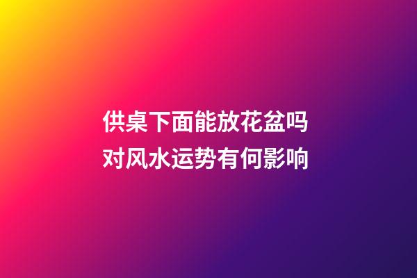 供桌下面能放花盆吗 对风水运势有何影响